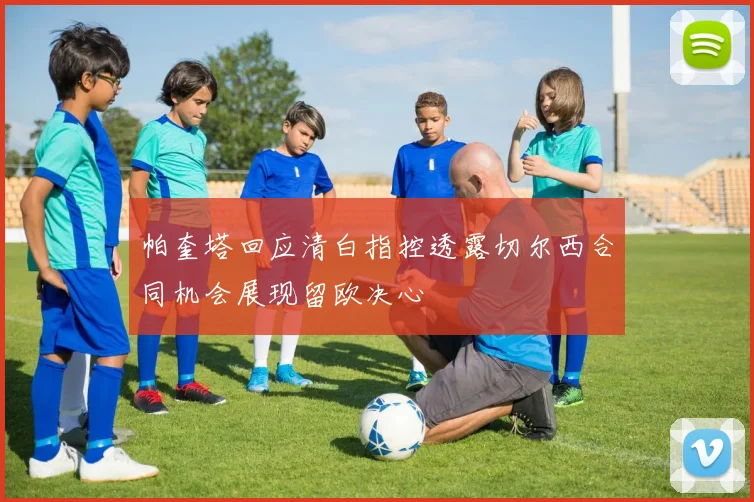 帕奎塔回应清白指控透露切尔西合同机会展现留欧决心