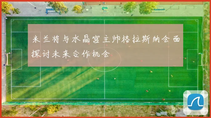 米兰将与水晶宫主帅格拉斯纳会面探讨未来合作机会