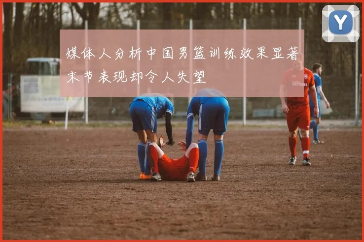 媒体人分析中国男篮训练效果显著末节表现却令人失望