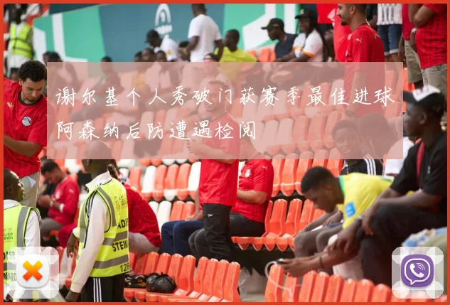 谢尔基个人秀破门获赛季最佳进球阿森纳后防遭遇检阅