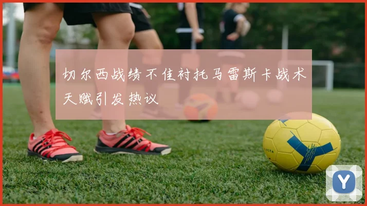切尔西战绩不佳衬托马雷斯卡战术天赋引发热议