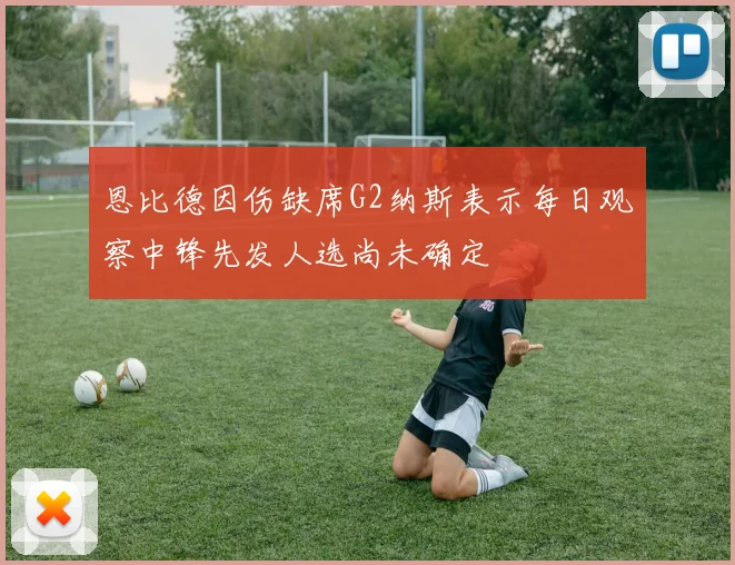 恩比德因伤缺席G2纳斯表示每日观察中锋先发人选尚未确定