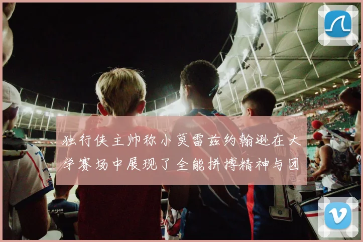 独行侠主帅称小莫雷兹约翰逊在大学赛场中展现了全能拼搏精神与团队奉献精神