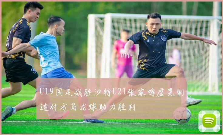 U19国足战胜沙特U21张家鸣虚晃制造对方乌龙球助力胜利