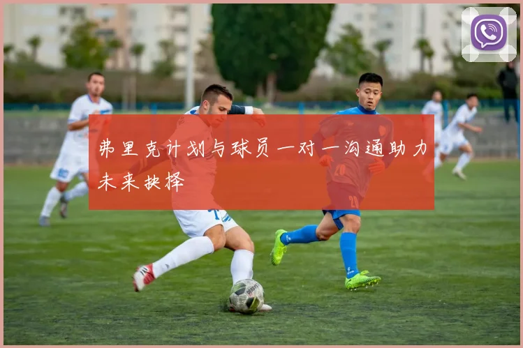 弗里克计划与球员一对一沟通助力未来抉择