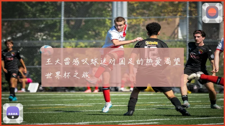 王大雷感叹球迷对国足的热爱渴望世界杯之旅