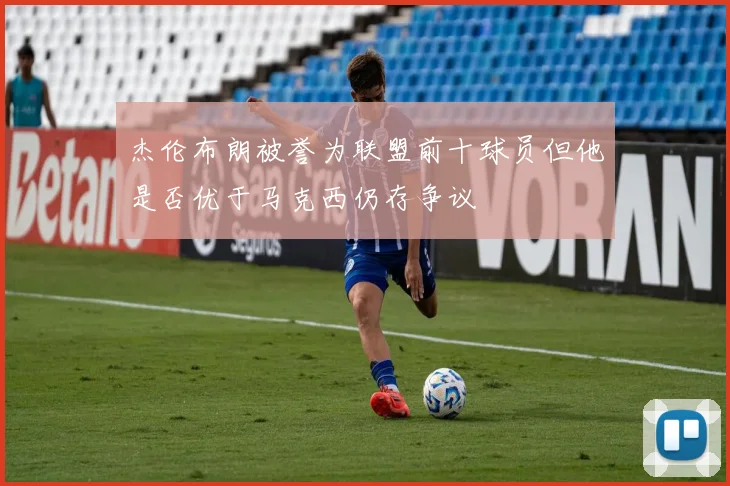杰伦布朗被誉为联盟前十球员但他是否优于马克西仍存争议