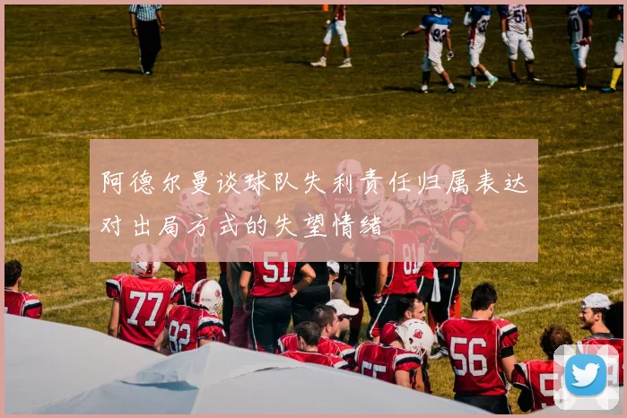 阿德尔曼谈球队失利责任归属表达对出局方式的失望情绪