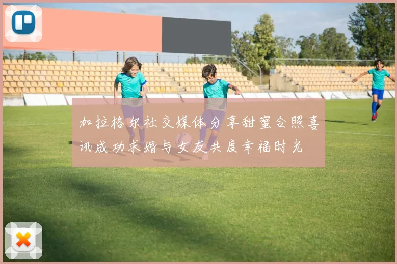 加拉格尔社交媒体分享甜蜜合照喜讯成功求婚与女友共度幸福时光
