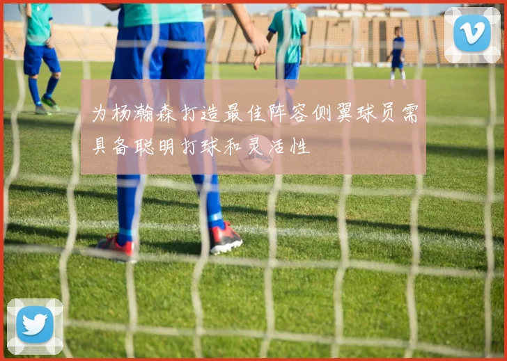 为杨瀚森打造最佳阵容侧翼球员需具备聪明打球和灵活性