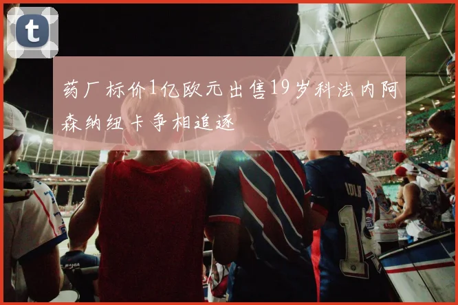 药厂标价1亿欧元出售19岁科法内阿森纳纽卡争相追逐